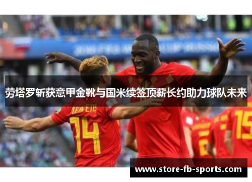 劳塔罗斩获意甲金靴与国米续签顶薪长约助力球队未来