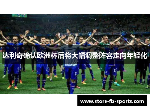 达利奇确认欧洲杯后将大幅调整阵容走向年轻化